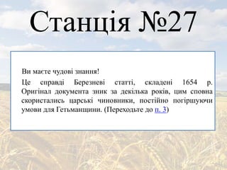 Станція №27
Ви маєте чудові знання!
Це справді Березневі статті, складені 1654 р.
Оригінал документа зник за декілька років, цим сповна
скористались царські чиновники, постійно погіршуючи
умови для Гетьманщини. (Переходьте до п. 3)
 
