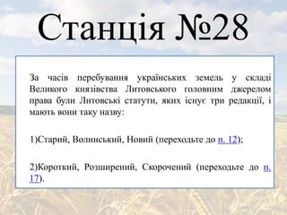 Станція №28
За часів перебування українських земель у складі
Великого князівства Литовського головним джерелом
права були Литовські статути, яких існує три редакції, і
мають вони таку назву:
1)Старий, Волинський, Новий (переходьте до п. 12);
2)Короткий, Розширений, Скорочений (переходьте до п.
17).
 