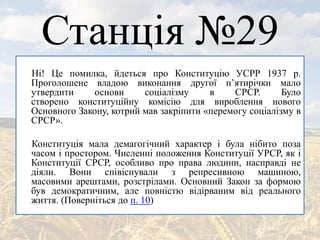 Станція №29
Ні! Це помилка, йдеться про Конституцію УСРР 1937 р.
Проголошене владою виконання другої п’ятирічки мало
утвердити основи соціалізму в СРСР. Було
створено конституційну комісію для вироблення нового
Основного Закону, котрий мав закріпити «перемогу соціалізму в
СРСР».
Конституція мала демагогічний характер і була нібито поза
часом і простором. Численні положення Конституції УРСР, як і
Конституції СРСР, особливо про права людини, насправді не
діяли. Вони співіснували з репресивною машиною,
масовими арештами, розстрілами. Основний Закон за формою
був демократичним, але повністю відірваним від реального
життя. (Поверніться до п. 10)
 