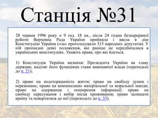 Станція №31
28 червня 1996 року о 9 год. 18 хв., після 24 годин безперервної
роботи Верховна Рада України прийняла і ввела в дію
Конституцію України («за» проголосували 315 народних депутатів). У
ній прописані деякі положення, які раніше не передбачалися в
українських конституціях. Укажіть права, про які йдеться.
1) Конституція України визначає Президента України як главу
держави, наділяє його функціями глави виконавчої влади (переходьте
до п. 21);
2) право на недоторканність життя; право на свободу думок і
переконань; право на компенсацію матеріальної та моральної шкоди;
право на одержання і поширення інформації; право на
свободу пересування і вибір місця проживання; право залишати
країну та повертатися до неї (переходьте до п. 33).
 