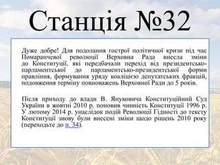 Станція №32
Дуже добре! Для подолання гострої політичної кризи під час
Помаранчевої революції Верховна Рада внесла зміни
до Конституції, які передбачали перехід від президентсько-
парламентської до парламентсько-президентської форми
правління, формування уряду коаліцією депутатських фракцій,
подовження терміну повноважень Верховної Ради до 5 років.
Після приходу до влади В. Януковича Конституційний Суд
України в жовтні 2010 р. поновив чинність Конституції 1996 р.
У лютому 2014 р. унаслідок подій Революції Гідності до тексту
Конституції знову були внесені зміни щодо рішень 2010 року
(переходьте до п. 34).
 