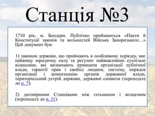 Станція №3
1710 рік, м. Бендери. Публічно приймаються «Пакти й
Конституції законів та вольностей Війська Запорозького…»
Цей документ був:
1) законом держави, що приймають в особливому порядку, має
найвищу юридичну силу та регулює найважливіші суспільні
відносини, які визначають принципи організації публічної
влади, гарантії прав і свобод людини, систему, порядок
організації і компетенцію органів державної влади,
територіальний устрій держави, державні символи (переходьте
до п. 7);
2) договірними Станціяами між гетьманом і козацтвом
(переходьте до п. 11).
 