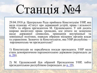 Станція №4
29.04.1918 р. Центральна Рада прийняла Конституцію УНР, яка
мала підназву «Статут про державний устрій, права і вільності
УНР» та обрала президентом М. Грушевського. У ній досить
широко висвітлені права громадян, але нічого не зазначено
щодо державної символіки, принципів внутрішньої та
зовнішньої політики, порядок обрання місцевих органів влади
та управління. Зазначте за Конституцією, яка УНР республіка —
парламентська чи президентська?
1) Конституція не передбачала посади президента. УНР мала
стати демократичною парламентською державою (переходьте до
п. 26);
2) М. Грушевський був обраний Президентом УНР, тобто
президентською республікою (переходьте до п. 19).
 