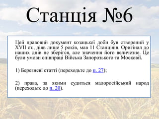 Станція №6
Цей правовий документ козацької доби був створений у
ХVII ст., діяв лише 5 років, мав 11 Станціяів. Оригінал до
наших днів не зберігся, але значення його величезне. Це
були умови співпраці Війська Запорозького та Московії.
1) Березневі статті (переходьте до п. 27);
2) права, за якими судиться малоросійський народ
(переходьте до п. 20).
 