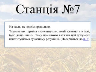 Станція №7
На жаль, не зовсім правильно.
Тлумачення терміна «конституція», який вживають в акті,
було дещо іншим. Тому помилково вважати цей документ
конституцією в сучасному розумінні. (Поверніться до п. 3)
 