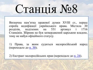 Станція №8
Визначна пам’ятка правової думки ХVIII ст., перша
спроба кодифікації українського права. Містила 30
розділів, поділених на 531 артикул і 1716
Станціяів. Збірник не був затверджений царською владою,
тому не набув офіційного статусу.
1) Права, за яким судиться малоросійський народ
(переходьте до п. 30);
2) Екстракт малоросійських прав (переходьте до п. 24).
 