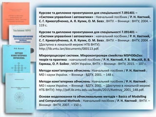 Курсове та дипломне проектування для спеціальності 7.091401 –
«Системи управління і автоматики» : Навчальний посібник / Р. Н. Квєтний,
С. Г. Кривогубченко, А. Я. Кулик, О. М. Бевз ; ВНТУ. – Вінниця : ВНТУ, 2004. –
119 с.
Курсове та дипломне проектування для спеціальності 7.091401 –
«Системи управління і автоматики» : навчальний посібник / Р. Н. Квєтний,
С. Г. Кривогубченко, А. Я. Кулик, О. М. Бевз ; ВНТУ. – Вінниця : ВНТУ, 2004. –
[Доступно в локальній мережі НТБ ВНТУ]:
http://lib.vntu.lan/documents/000113.pdf.
Мікропроцесорні системи. Мікроконтролери сімейства MSP430х2хх:
теорія та практика : навчальний посібник / Р. Н. Квєтний, Р. В. Маслій, В. В.
Гармаш, О. Р. Бойко ; МОН України, ВНТУ. – Вінниця : ВНТУ, 2015. – 107 с.
Методи комп'ютерних обчислень: Навчальний посібник / Р. Н. Квєтний ;
МО і науки України. – Вінниця : ВДТУ, 2001. – 148 с.
Методи комп'ютерних обчислень: Навчальний посібник / Р. Н. Квєтний ;
МО і науки України. – Вінниця : ВДТУ, 2001. – [Доступно в локальній мережі
НТБ ВНТУ]: http://pdf.lib.vntu.edu.ua/books/2015/Kvetnuy_2001_148.pdf.
Основи моделювання та обчислювальних методів = Basics of Modelling
and Computational Methods : Навчальний посібник / Р. Н. Квєтний ; ВНТУ. –
Вінниця : ВНТУ, 2007. – 150 с.
 