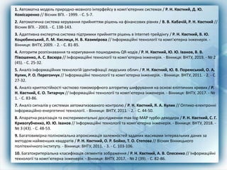 1. Автоматна модель природно-мовного інтерфейсу в комп'ютерних системах / Р. Н. Квєтний, Д. Ю.
Комісаренко // Вісник ВПІ. - 1999. - С. 5-7.
2. Автоматична система керування прийняттям рішень на фінансових рівнях / В. В. Кабачій, Р. Н. Квєтний //
Вісник ВПІ. - 2003. - С. 138-143.
3. Адаптивна експертна система підтримки прийняття рішень в Internet-трейдінгу / Р. Н. Квєтний, В. Ю.
Коцюбинський, Л. М. Кислиця, Н. В. Казимірова // Інформаційні технології та комп'ютерна інженерія. -
Вінниця: ВНТУ, 2009. - 2. - С. 81-85.
4. Алгоритм розпізнавання та коригування пошкоджень QR-кодів / Р. Н. Квєтний, Ю. Ю. Іванов, В. В.
Півошенко, А. С. Васюра // Інформаційні технології та комп'ютерна інженерія. - Вінниця: ВНТУ, 2019. - № 2
(45). - С. 25-32.
5. Аналіз інформаційних технологій ідентифікації людських облич / Р. Н. Квєтний, Ю. В. Поремський, О. А.
Кулик, Р. О. Перегончук // Інформаційні технології та комп'ютерна інженерія. - Вінниця: ВНТУ, 2011. - 2. - С.
27-32.
6. Аналіз криптостійкості частково гомоморфного алгоритму шифрування на основі еліптичних кривих / Р.
Н. Квєтний, Є. О. Титарчук // Інформаційні технології та комп'ютерна інженерія. - Вінниця: ВНТУ, 2017. - №
1. - С. 83-86.
7. Аналіз сигналів у системах автоматизованого контролю / Р. Н. Квєтний, Я. А. Кулик // Оптико-електронні
інформаційно-енергетичні технології. - Вінниця: ВНТУ, 2011. - 2. - С. 44-50.
8. Апаратна реалізація та експериментальні дослідження max-log-MAP турбо-декодера / Р. Н. Квєтний, С. Г.
Кривогубченко, Ю. Ю. Іванов // Інформаційні технології та комп'ютерна інженерія. - Вінниця: ВНТУ, 2018. -
№ 3 (43). - С. 48-53.
9. Багатовимірна поліноміальна апроксимація залежностей заданих масивами інтервальних даних за
методом найменших квадратів / Р. Н. Квєтний, О. Р. Бойко, Т. О. Степова // Вісник Вінницького
політехнічного інституту. - Вінниця: ВНТУ, 2011. - 3. - С. 103-106.
10. Багатокритеріальна класифікація сегментів зображення / Р. Н. Квєтний, А. В. Олесенко // Інформаційні
технології та комп'ютерна інженерія. - Вінниця: ВНТУ, 2017. - № 2 (39). - С. 82-86.
 
