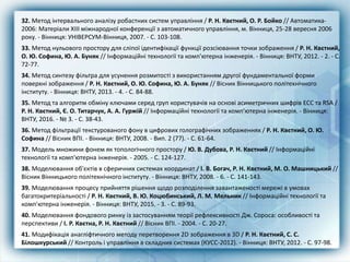 32. Метод інтервального аналізу робастних систем управління / Р. Н. Квєтний, О. Р. Бойко // Автоматика-
2006: Матеріали XIII міжнародної конференції з автоматичного управління, м. Вінниця, 25-28 вересня 2006
року. - Вінниця: УНІВЕРСУМ-Вінниця, 2007. - С. 103-108.
33. Метод нульового простору для сліпої ідентифікації функції розсіювання точки зображення / Р. Н. Квєтний,
О. Ю. Софина, Ю. А. Буняк // Інформаційні технології та комп'ютерна інженерія. - Вінниця: ВНТУ, 2012. - 2. - С.
72-77.
34. Метод синтезу фільтра для усунення розмитості з використанням другої фундаментальної форми
поверхні зображення / Р. Н. Квєтний, О. Ю. Софина, Ю. А. Буняк // Вісник Вінницького політехнічного
інституту. - Вінниця: ВНТУ, 2013. - 4. - С. 84-88.
35. Метод та алгоритм обміну ключами серед груп користувачів на основі асиметричних шифрів ECC та RSA /
Р. Н. Квєтний, Є. О. Титарчук, А. А. Гуржій // Інформаційні технології та комп'ютерна інженерія. - Вінниця:
ВНТУ, 2016. - № 3. - С. 38-43.
36. Метод фільтрації текстурованого фону в цифрових голографічних зображеннях / Р. Н. Квєтний, О. Ю.
Софина // Вісник ВПІ. - Вінниця: ВНТУ, 2008. - Вип. 2 (77). - С. 61-64.
37. Модель множини фонем як топологічного простору / Ю. В. Дубова, Р. Н. Квєтний // Інформаційні
технології та комп'ютерна інженерія. - 2005. - С. 124-127.
38. Моделювання об'єктів в сферичних системах координат / І. В. Богач, Р. Н. Квєтний, М. О. Машницький //
Вісник Вінницького політехнічного інституту. - Вінниця: ВНТУ, 2008. - 6. - С. 141-143.
39. Моделювання процесу прийняття рішення щодо розподілення завантаженості мережі в умовах
багатокритеріальності / Р. Н. Квєтний, В. Ю. Коцюбинський, Л. М. Мельник // Інформаційні технології та
комп'ютерна інженерія. - Вінниця: ВНТУ, 2015. - 3. - С. 89-93.
40. Моделювання фондового ринку із застосуванням теорії рефлексивності Дж. Сороса: особливості та
перспективи / І. Р. Квєтна, Р. Н. Квєтний // Вісник ВПІ. - 2004. - С. 20-27.
41. Модифікація анагліфтичного методу перетворення 2D зображення в 3D / Р. Н. Квєтний, С. С.
Білошкурський // Контроль і управління в складних системах (КУСС-2012). - Вінниця: ВНТУ, 2012. - С. 97-98.
 