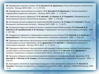 42. Модифіковані ермітові сплайни / Р. Н. Квєтний, В. Ю. Дементьєв // Вісник Вінницького політехнічного
інституту. - Вінниця: ВНТУ, 2011. - 3. - С. 173-176.
43. Модифіковані тригонометричні сплайни / Р. Н. Квєтний, В. Ю. Дементьєв // Оптико-електронні
інформаційно-енергетичні технології. - Вінниця: ВНТУ, 2009. - 1. - С. 65-70.
44. Новий метод захисту інформації / Р. Н. Квєтний, І. Я. Хаімзон, Н. О. Гондюхіна // Вимірювальна та
обчислювальна техніка в технологічних процесах. - 2000. - С. 179-180.
45. Оптимізація вагових коефіцієнтів інтерполяції NURBS-кривими / О. О. Юдін, Р. Н. Квєтний // Вісник
Вінницького політехнічного інституту. - Вінниця: ВНТУ, 2009. - 4. - С. 69-72.
46. Оптимізація моделі для прийняття рішень з використанням GARCH-методів / Р. Н. Квєтний, В. В.
Кабачій, В. Ю. Коцюбинський, Л. М. Кислиця // Інформаційні технології та комп'ютерна інженерія. - 2007. -
С. 127-130.
47. Передавання інформації у інформаційно-вимірювальних системах / Р. Н. Квєтний, А. Я. Кулик, Д. С.
Кривогубченко // Оптико-електронні інформаційно-енергетичні технології. - 2002. - С. 231-233.
48. Підвищення ефективності функціонування веб-серверів з використанням технології прогнозування
часових рядів на основі нейромереж / О. О. Дружиніна, Р. Н. Квєтний // Інформаційні технології та
комп'ютерна інженерія. - Вінниця: ВНТУ, 2013. - 1. - С. 15-21.
49. Підвищення ефективності функціонування веб-серверів з використанням технології прогнозування
часових рядів на основі радіально-базисних нейронних мереж / Р. Н. Квєтний, О. О. Дружиніна //
Контроль і управління в складних системах (КУСС-2012). - Вінниця: ВНТУ, 2012. - С. 91.
50. Принципи побудови систем автоматизованого управління телекомунікаційними мережами / Р. Н.
Квєтний, В. Г. Лисогор, О. Ю. Скидан // Оптико-електронні інформаційно-енергетичні технології. - 2003. - С.
153-157.
51. Прискорене статистичне моделювання складних систем автоматики і управління / Р. Квєтний, К.
Гуськова // Контроль та управління в складних системах (КУСС-2005). - Вінниця: УНІВЕРСУМ-Вінниця, 2005.
- С.12.
 