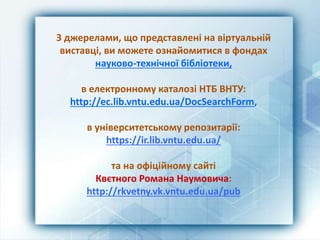 З джерелами, що представлені на віртуальній
виставці, ви можете ознайомитися в фондах
науково-технічної бібліотеки,
в електронному каталозі НТБ ВНТУ:
http://ec.lib.vntu.edu.ua/DocSearchForm,
в університетському репозитарії:
https://ir.lib.vntu.edu.ua/
та на офіційному сайті
Квєтного Романа Наумовича:
http://rkvetny.vk.vntu.edu.ua/pub
 