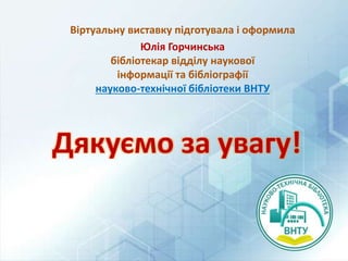 Віртуальну виставку підготувала і оформила
Юлія Горчинська
бібліотекар відділу наукової
інформації та бібліографії
науково-технічної бібліотеки ВНТУ
Дякуємо за увагу!
 