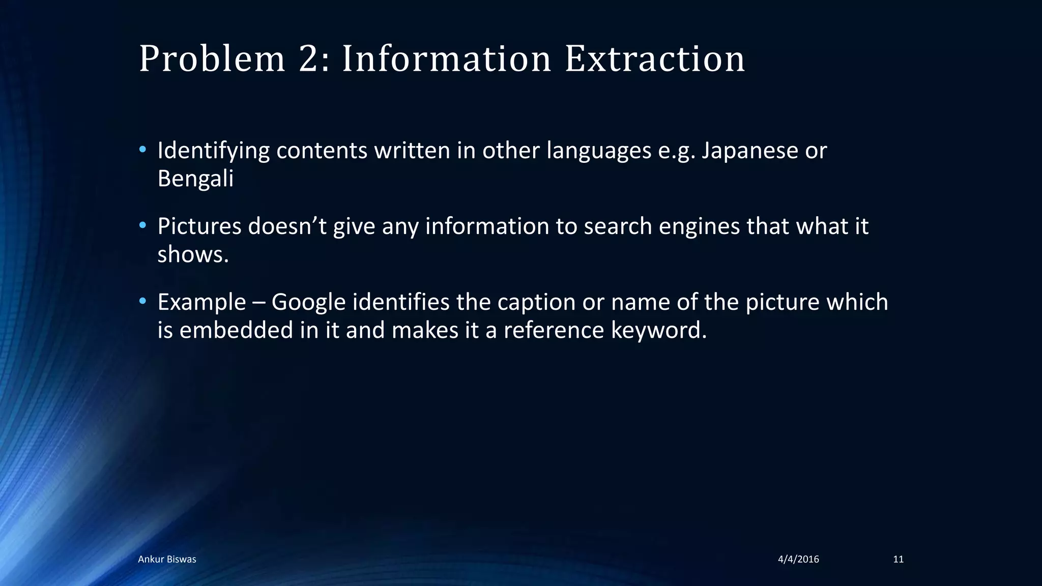 Problem 2: Information Extraction
• Identifying contents written in other languages e.g. Japanese or
Bengali
• Pictures doesn’t give any information to search engines that what it
shows.
• Example – Google identifies the caption or name of the picture which
is embedded in it and makes it a reference keyword.
4/4/2016Ankur Biswas 11
 