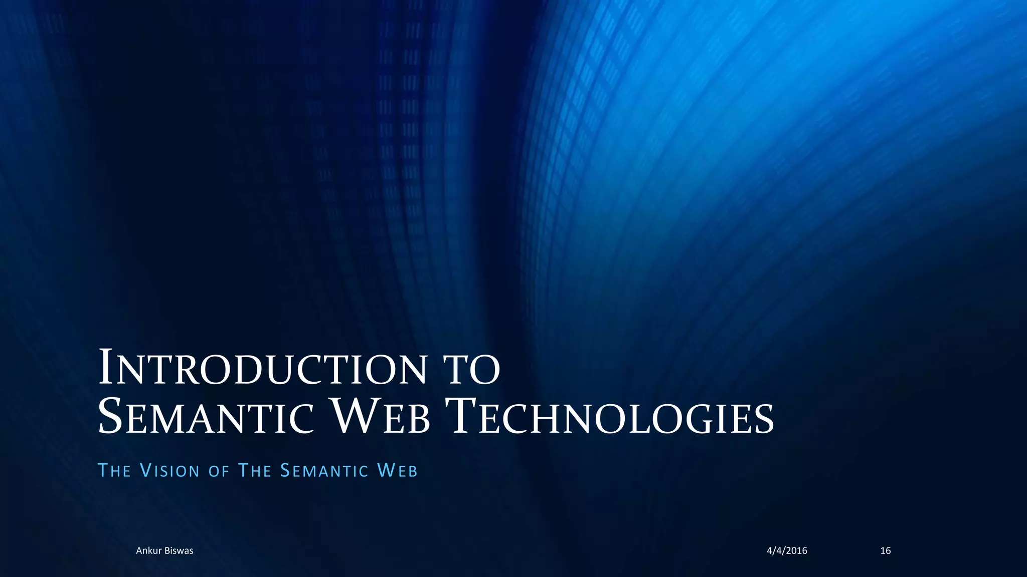 INTRODUCTION TO
SEMANTIC WEB TECHNOLOGIES
THE VISION OF THE SEMANTIC WEB
4/4/2016Ankur Biswas 16
 