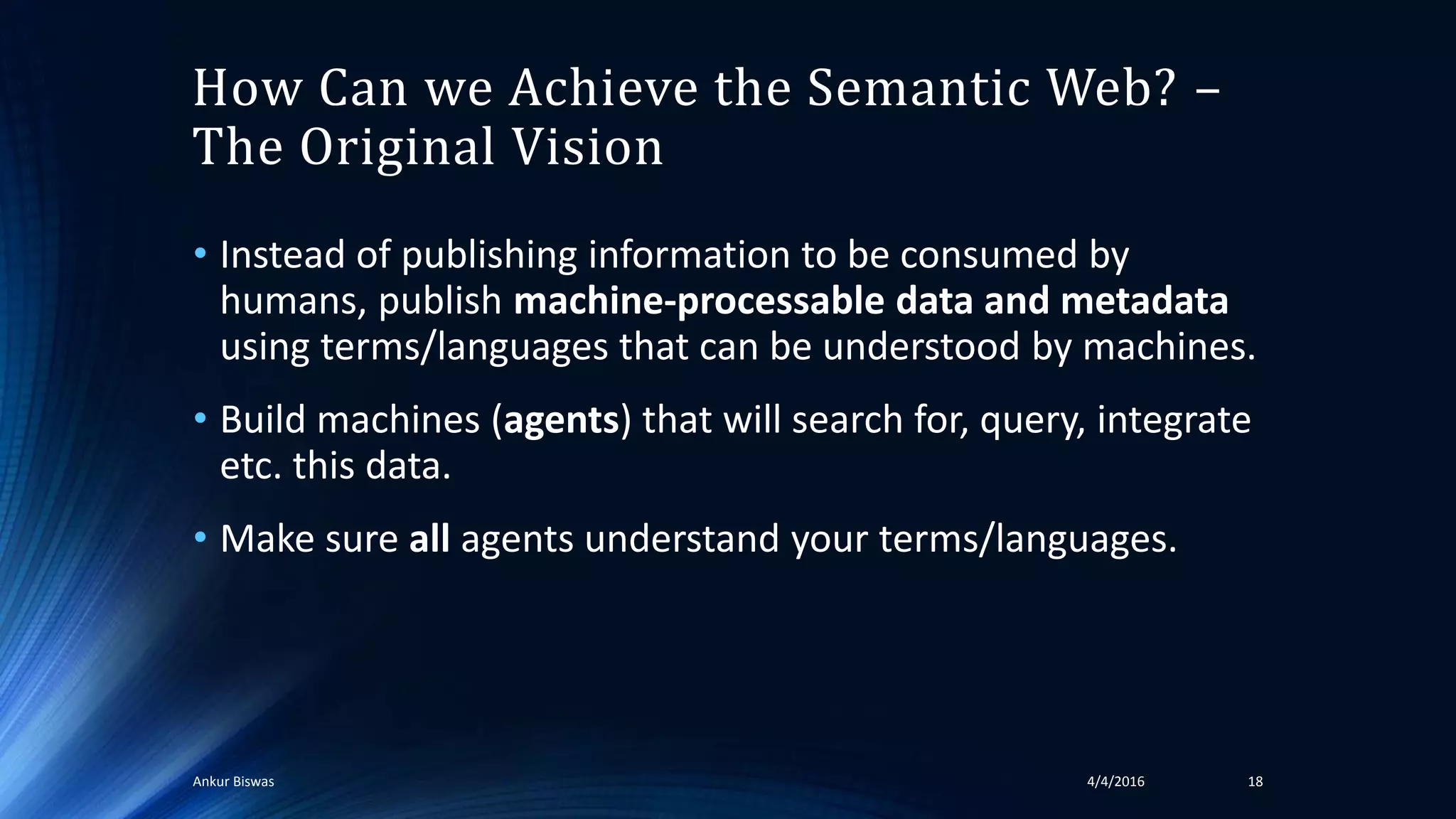 How Can we Achieve the Semantic Web? –
The Original Vision
• Instead of publishing information to be consumed by
humans, publish machine-processable data and metadata
using terms/languages that can be understood by machines.
• Build machines (agents) that will search for, query, integrate
etc. this data.
• Make sure all agents understand your terms/languages.
4/4/2016Ankur Biswas 18
 