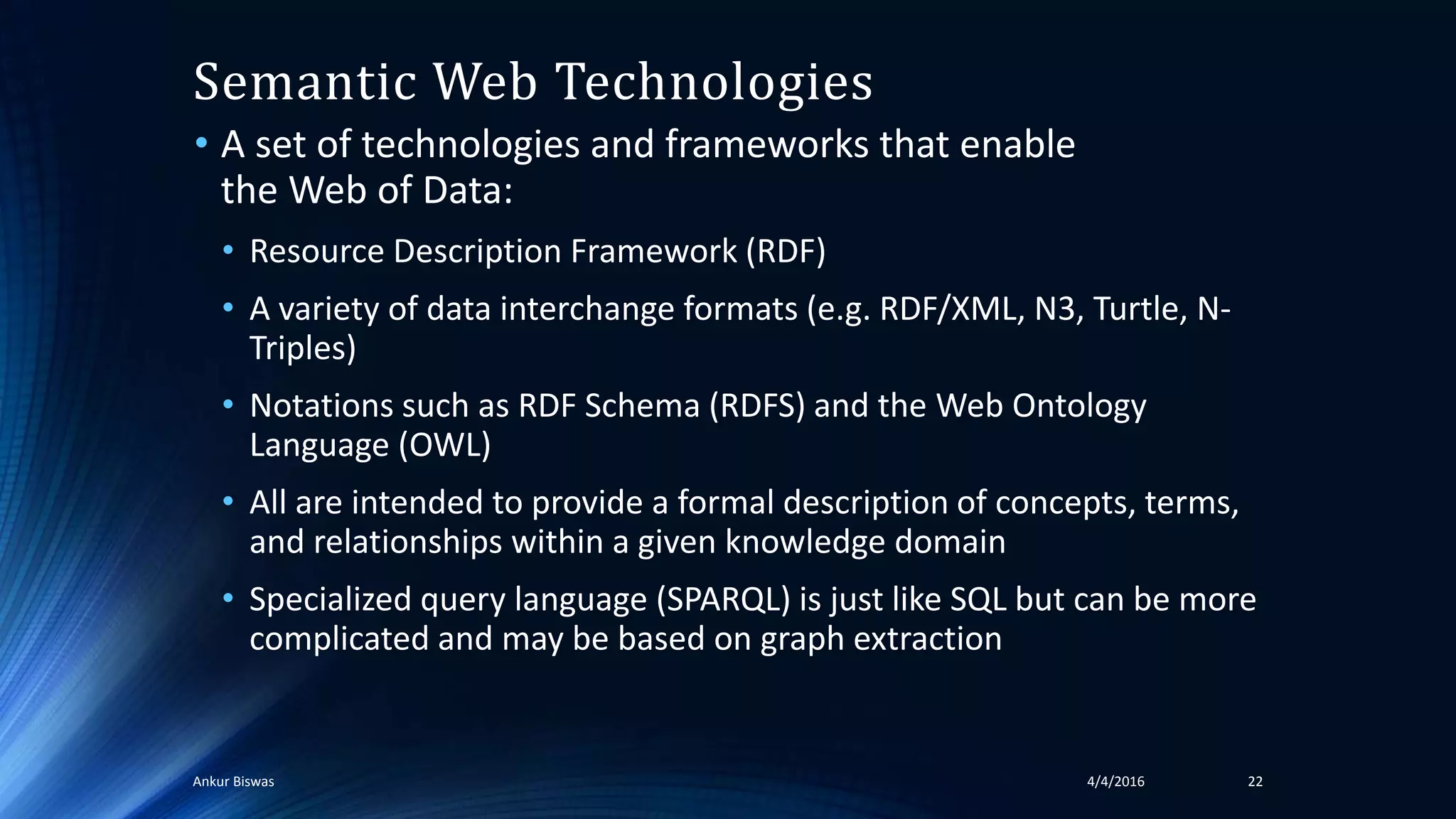 Semantic Web Technologies
• A set of technologies and frameworks that enable
the Web of Data:
• Resource Description Framework (RDF)
• A variety of data interchange formats (e.g. RDF/XML, N3, Turtle, N-
Triples)
• Notations such as RDF Schema (RDFS) and the Web Ontology
Language (OWL)
• All are intended to provide a formal description of concepts, terms,
and relationships within a given knowledge domain
• Specialized query language (SPARQL) is just like SQL but can be more
complicated and may be based on graph extraction
4/4/2016Ankur Biswas 22
 
