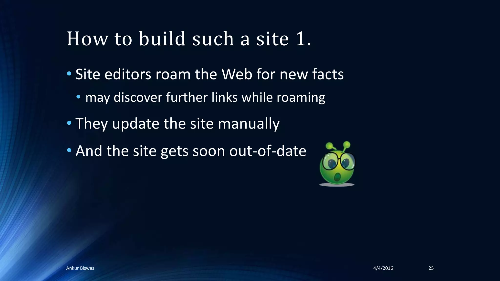 How to build such a site 1.
• Site editors roam the Web for new facts
• may discover further links while roaming
• They update the site manually
• And the site gets soon out-of-date
4/4/2016Ankur Biswas 25
 