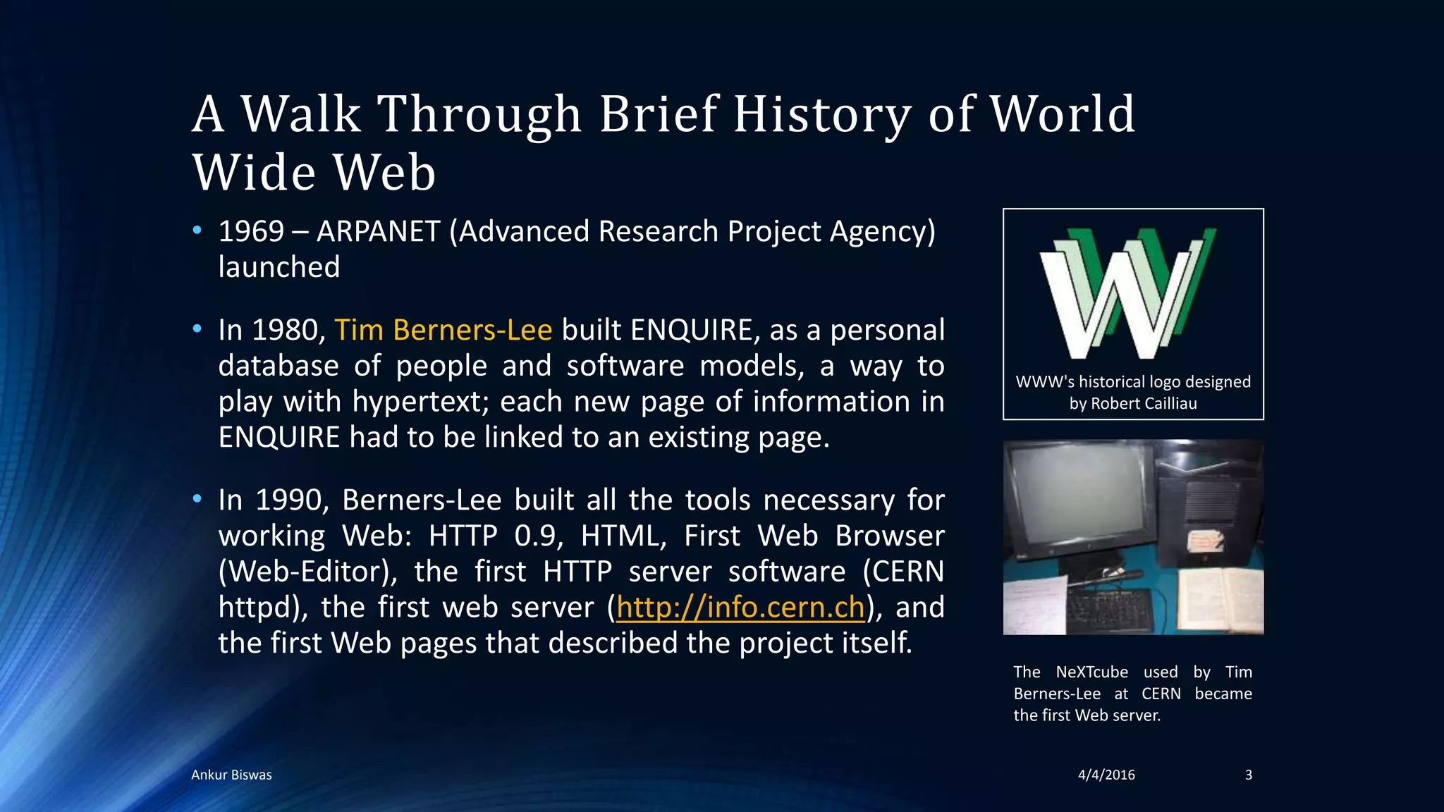A Walk Through Brief History of World
Wide Web
• 1969 – ARPANET (Advanced Research Project Agency)
launched
• In 1980, Tim Berners-Lee built ENQUIRE, as a personal
database of people and software models, a way to
play with hypertext; each new page of information in
ENQUIRE had to be linked to an existing page.
• In 1990, Berners-Lee built all the tools necessary for
working Web: HTTP 0.9, HTML, First Web Browser
(Web-Editor), the first HTTP server software (CERN
httpd), the first web server (http://info.cern.ch), and
the first Web pages that described the project itself.
WWW's historical logo designed
by Robert Cailliau
The NeXTcube used by Tim
Berners-Lee at CERN became
the first Web server.
34/4/2016Ankur Biswas
 