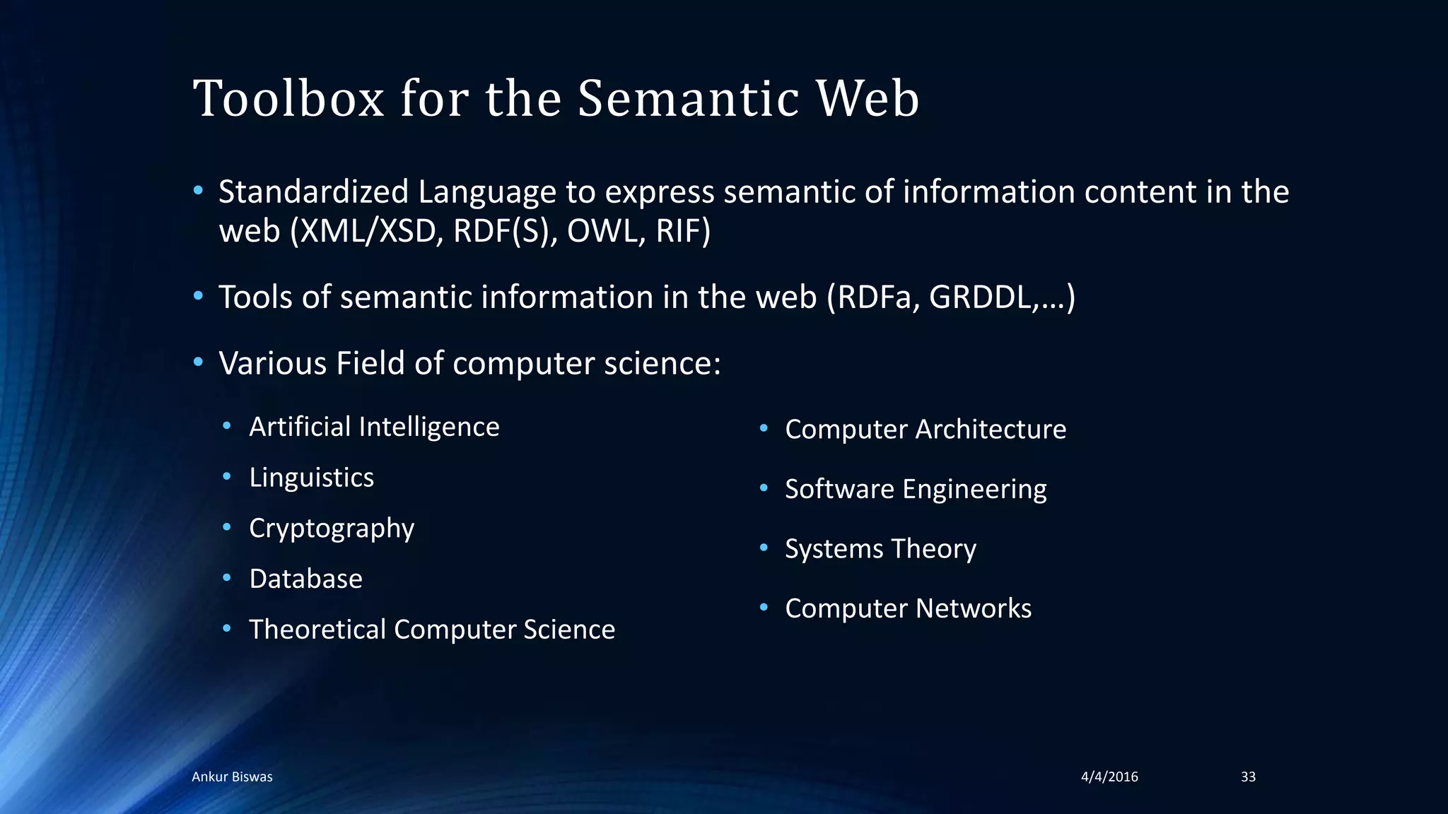 Toolbox for the Semantic Web
• Standardized Language to express semantic of information content in the
web (XML/XSD, RDF(S), OWL, RIF)
• Tools of semantic information in the web (RDFa, GRDDL,…)
• Various Field of computer science:
• Artificial Intelligence
• Linguistics
• Cryptography
• Database
• Theoretical Computer Science
• Computer Architecture
• Software Engineering
• Systems Theory
• Computer Networks
4/4/2016Ankur Biswas 33
 