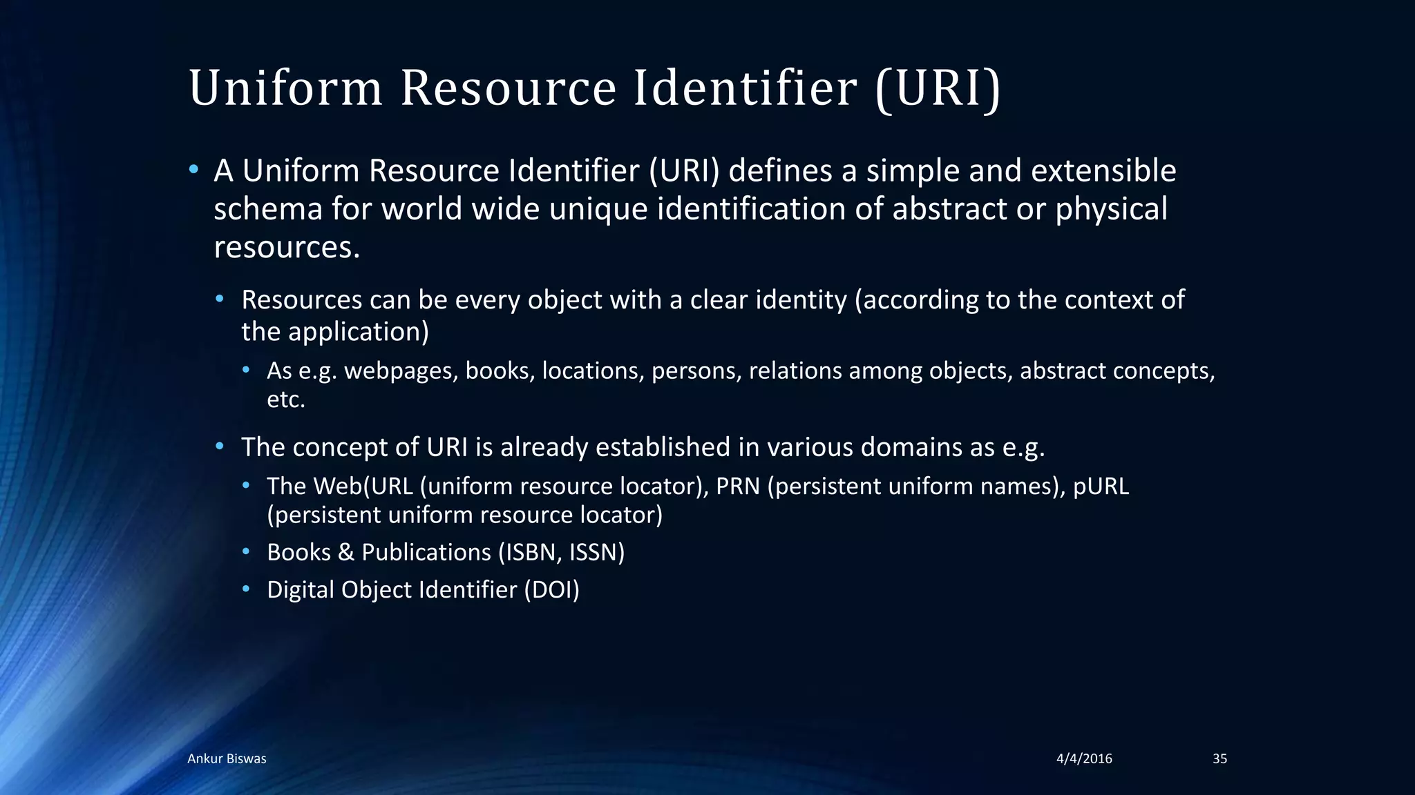 Uniform Resource Identifier (URI)
• A Uniform Resource Identifier (URI) defines a simple and extensible
schema for world wide unique identification of abstract or physical
resources.
• Resources can be every object with a clear identity (according to the context of
the application)
• As e.g. webpages, books, locations, persons, relations among objects, abstract concepts,
etc.
• The concept of URI is already established in various domains as e.g.
• The Web(URL (uniform resource locator), PRN (persistent uniform names), pURL
(persistent uniform resource locator)
• Books & Publications (ISBN, ISSN)
• Digital Object Identifier (DOI)
4/4/2016Ankur Biswas 35
 