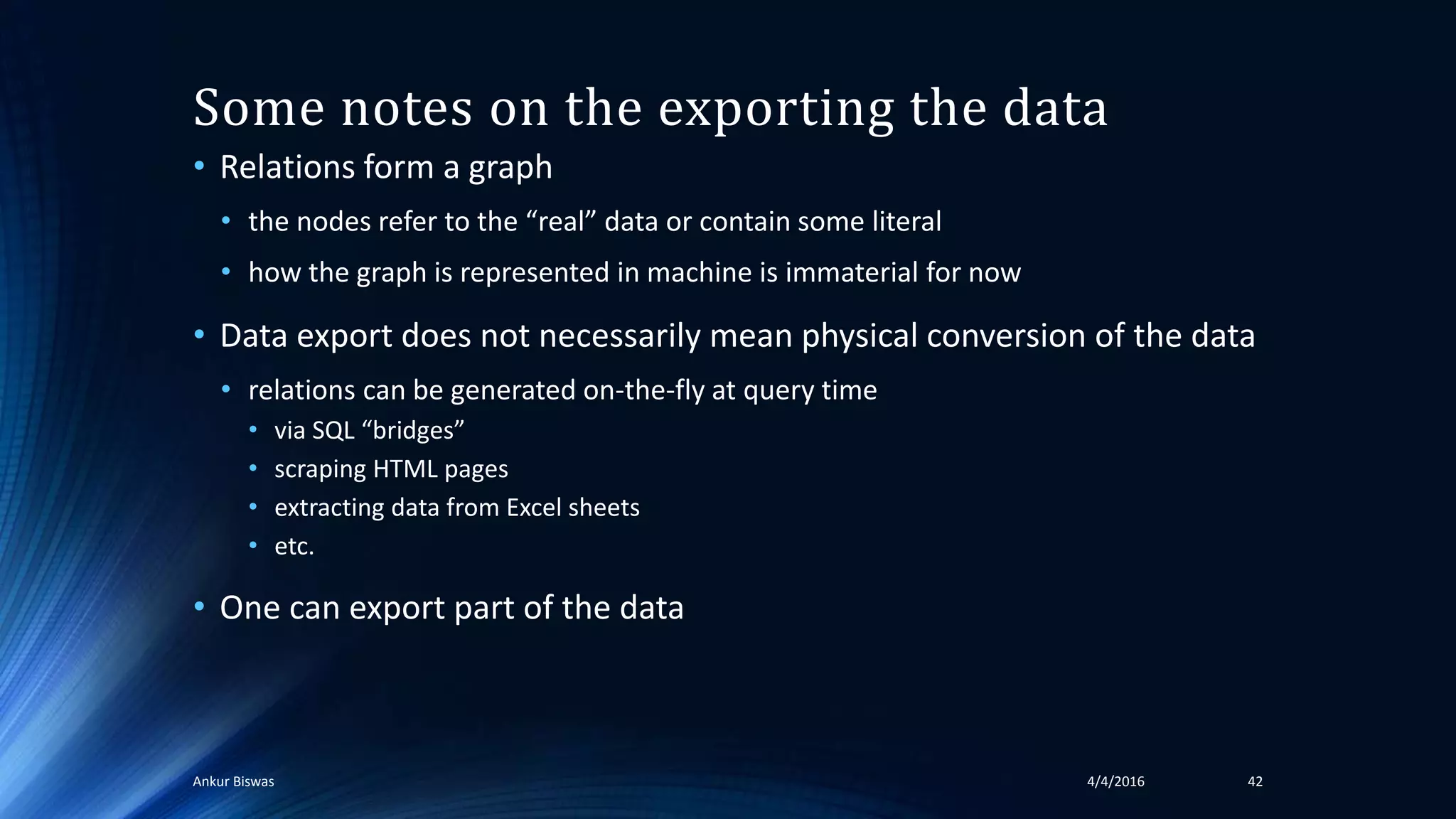 Some notes on the exporting the data
• Relations form a graph
• the nodes refer to the “real” data or contain some literal
• how the graph is represented in machine is immaterial for now
• Data export does not necessarily mean physical conversion of the data
• relations can be generated on-the-fly at query time
• via SQL “bridges”
• scraping HTML pages
• extracting data from Excel sheets
• etc.
• One can export part of the data
4/4/2016Ankur Biswas 42
 