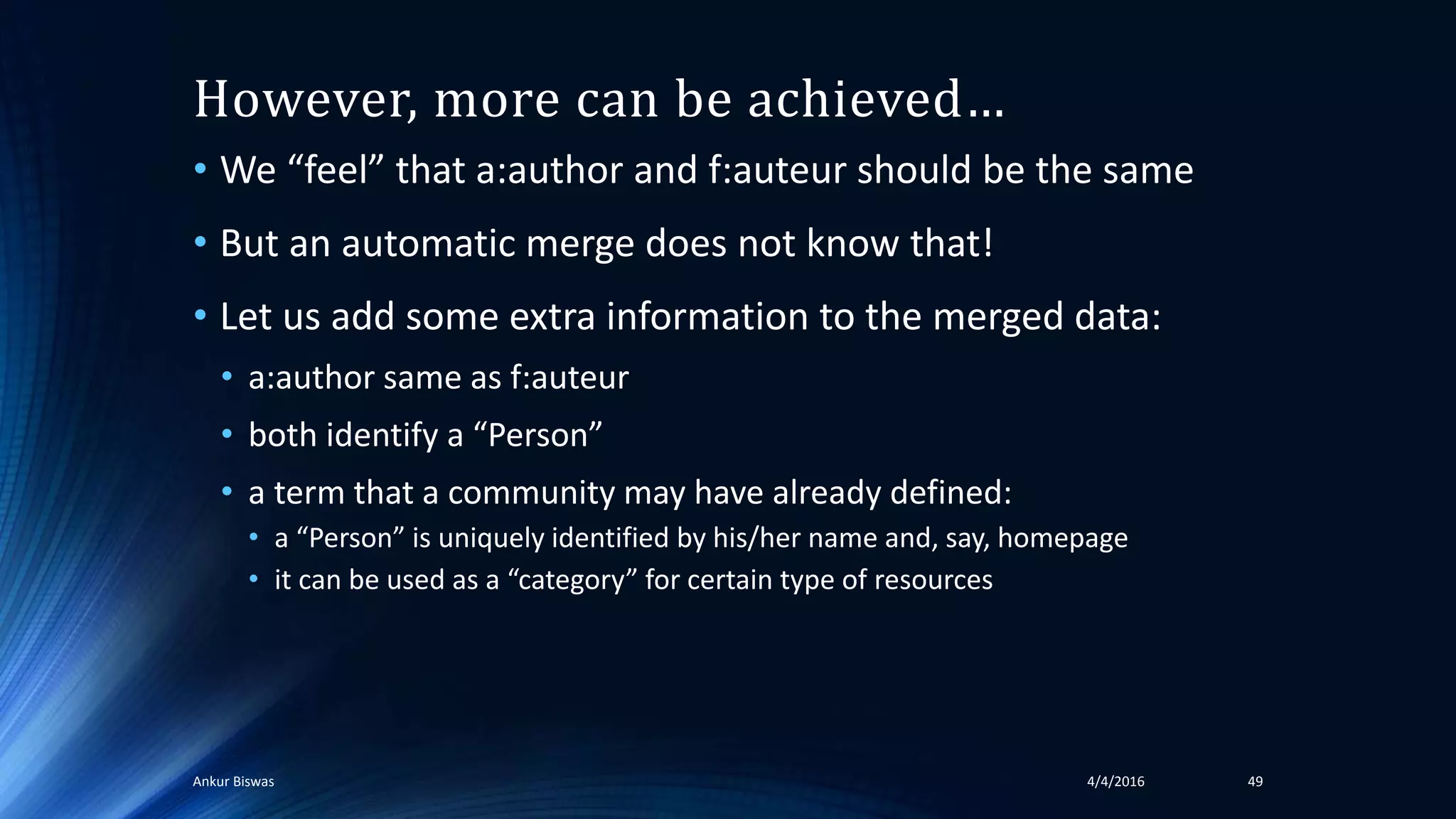 However, more can be achieved…
• We “feel” that a:author and f:auteur should be the same
• But an automatic merge does not know that!
• Let us add some extra information to the merged data:
• a:author same as f:auteur
• both identify a “Person”
• a term that a community may have already defined:
• a “Person” is uniquely identified by his/her name and, say, homepage
• it can be used as a “category” for certain type of resources
4/4/2016Ankur Biswas 49
 