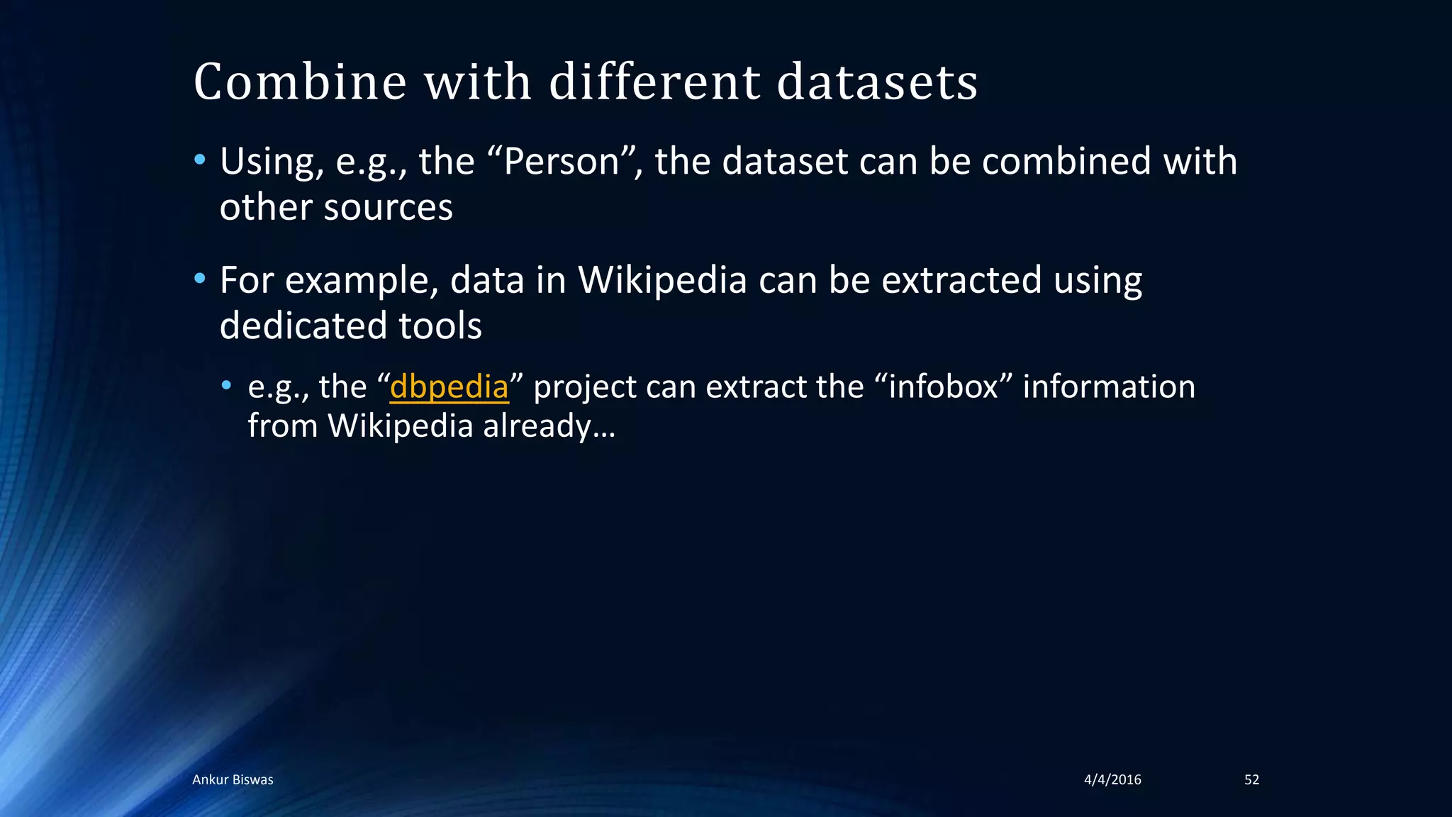 Combine with different datasets
• Using, e.g., the “Person”, the dataset can be combined with
other sources
• For example, data in Wikipedia can be extracted using
dedicated tools
• e.g., the “dbpedia” project can extract the “infobox” information
from Wikipedia already…
4/4/2016Ankur Biswas 52
 