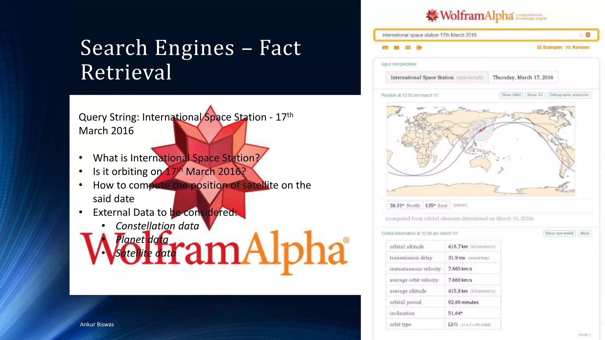 Search Engines – Fact
Retrieval
4/4/2016Ankur Biswas 54
Query String: International Space Station - 17th
March 2016
• What is International Space Station?
• Is it orbiting on 17th March 2016?
• How to compute the position of satellite on the
said date
• External Data to be considered:
• Constellation data
• Planet data
• Satellite data
Query String: International Space Station - 17th
March 2016
• What is International Space Station?
• Is it orbiting on 17th March 2016?
• How to compute the position of satellite on the
said date
• External Data to be considered:
• Constellation data
• Planet data
• Satellite data
 