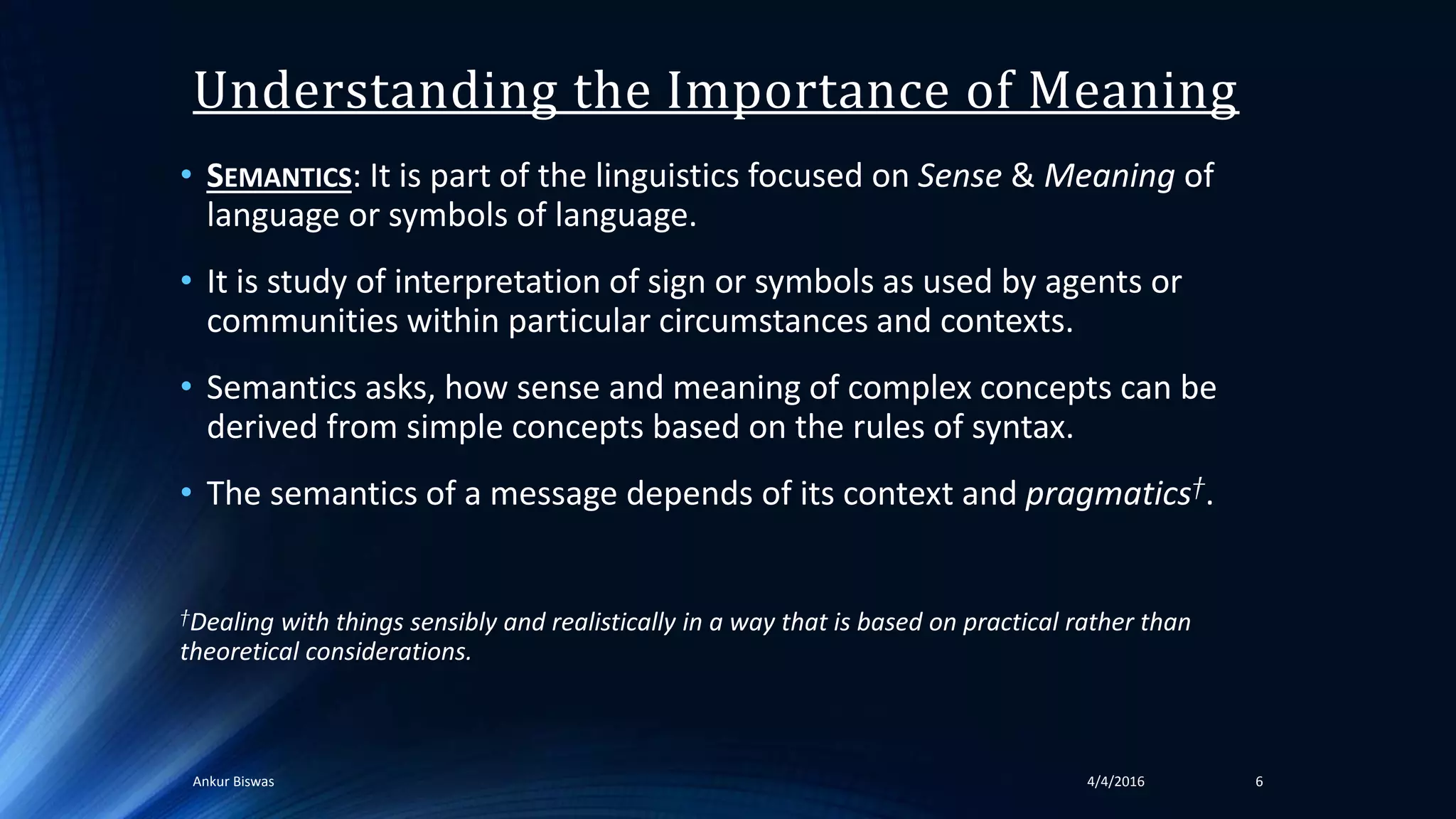 Understanding the Importance of Meaning
• SEMANTICS: It is part of the linguistics focused on Sense & Meaning of
language or symbols of language.
• It is study of interpretation of sign or symbols as used by agents or
communities within particular circumstances and contexts.
• Semantics asks, how sense and meaning of complex concepts can be
derived from simple concepts based on the rules of syntax.
• The semantics of a message depends of its context and pragmatics†.
†Dealing with things sensibly and realistically in a way that is based on practical rather than
theoretical considerations.
64/4/2016Ankur Biswas
 