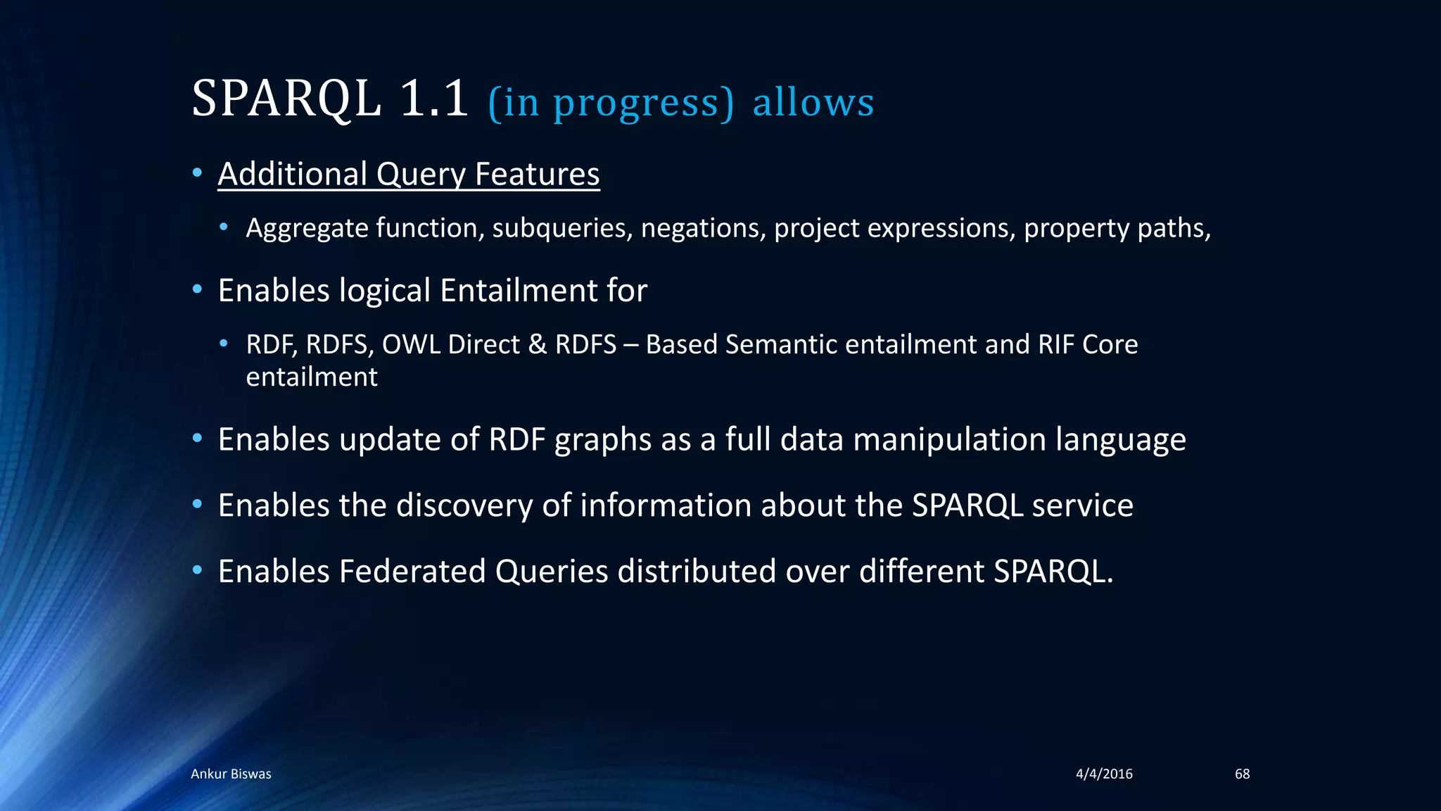SPARQL 1.1 (in progress) allows
• Additional Query Features
• Aggregate function, subqueries, negations, project expressions, property paths,
• Enables logical Entailment for
• RDF, RDFS, OWL Direct & RDFS – Based Semantic entailment and RIF Core
entailment
• Enables update of RDF graphs as a full data manipulation language
• Enables the discovery of information about the SPARQL service
• Enables Federated Queries distributed over different SPARQL.
4/4/2016Ankur Biswas 68
 