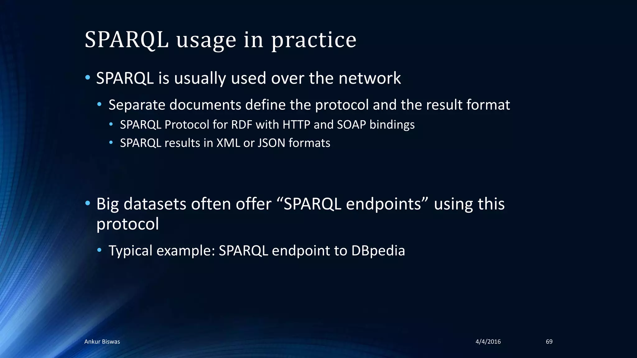 SPARQL usage in practice
• SPARQL is usually used over the network
• Separate documents define the protocol and the result format
• SPARQL Protocol for RDF with HTTP and SOAP bindings
• SPARQL results in XML or JSON formats
• Big datasets often offer “SPARQL endpoints” using this
protocol
• Typical example: SPARQL endpoint to DBpedia
4/4/2016Ankur Biswas 69
 