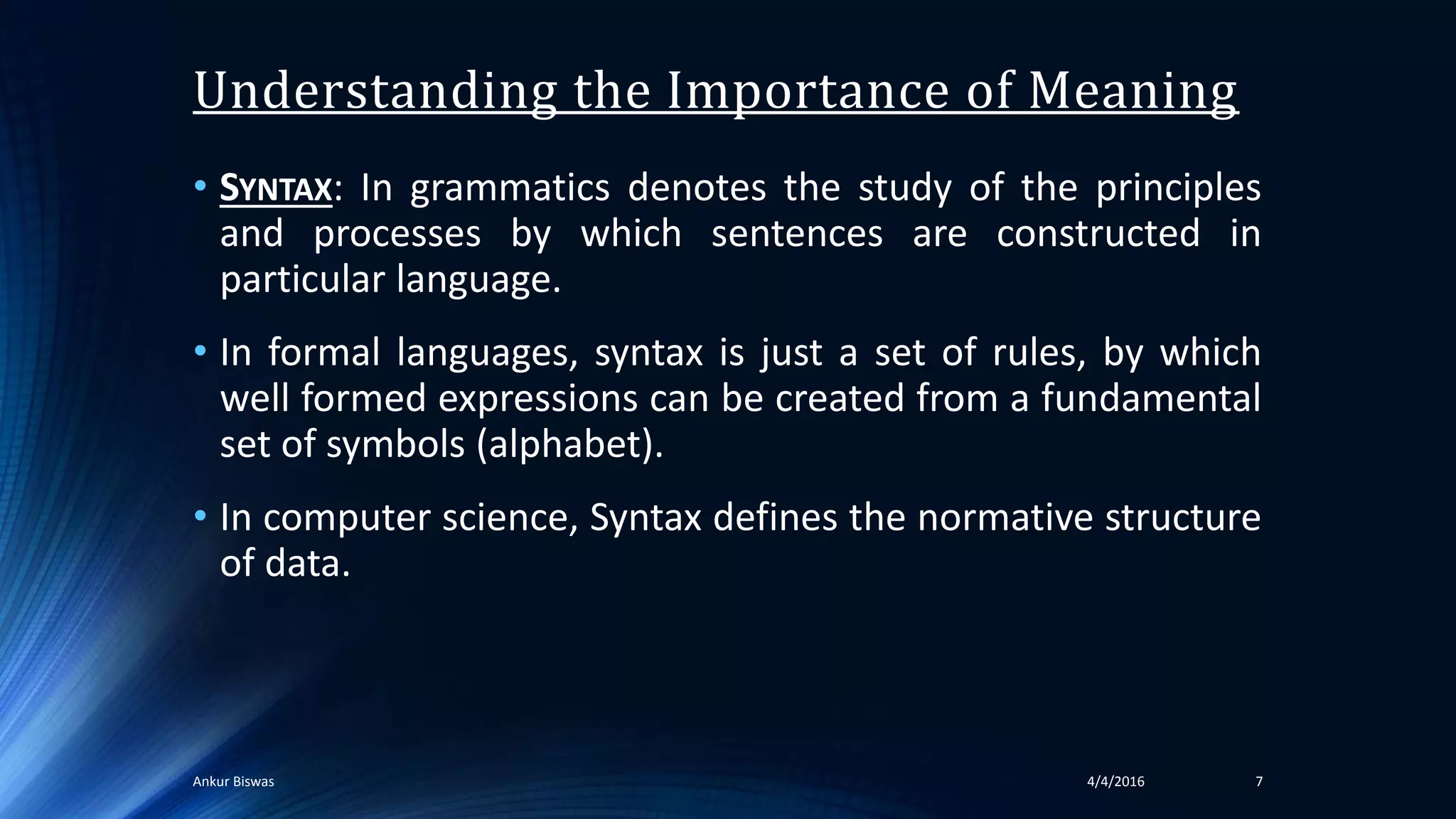 • SYNTAX: In grammatics denotes the study of the principles
and processes by which sentences are constructed in
particular language.
• In formal languages, syntax is just a set of rules, by which
well formed expressions can be created from a fundamental
set of symbols (alphabet).
• In computer science, Syntax defines the normative structure
of data.
Understanding the Importance of Meaning
74/4/2016Ankur Biswas
 