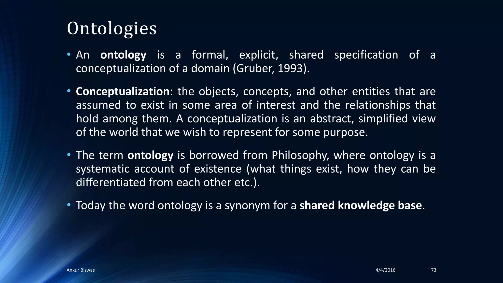 Ontologies
• An ontology is a formal, explicit, shared specification of a
conceptualization of a domain (Gruber, 1993).
• Conceptualization: the objects, concepts, and other entities that are
assumed to exist in some area of interest and the relationships that
hold among them. A conceptualization is an abstract, simplified view
of the world that we wish to represent for some purpose.
• The term ontology is borrowed from Philosophy, where ontology is a
systematic account of existence (what things exist, how they can be
differentiated from each other etc.).
• Today the word ontology is a synonym for a shared knowledge base.
4/4/2016Ankur Biswas 73
 