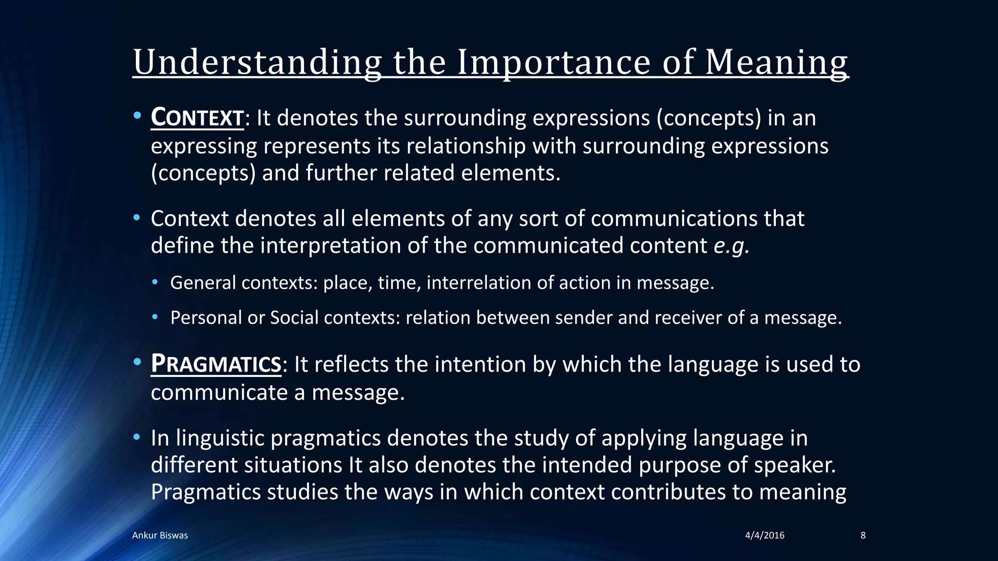 Understanding the Importance of Meaning
• CONTEXT: It denotes the surrounding expressions (concepts) in an
expressing represents its relationship with surrounding expressions
(concepts) and further related elements.
• Context denotes all elements of any sort of communications that
define the interpretation of the communicated content e.g.
• General contexts: place, time, interrelation of action in message.
• Personal or Social contexts: relation between sender and receiver of a message.
• PRAGMATICS: It reflects the intention by which the language is used to
communicate a message.
• In linguistic pragmatics denotes the study of applying language in
different situations It also denotes the intended purpose of speaker.
Pragmatics studies the ways in which context contributes to meaning
84/4/2016Ankur Biswas
 