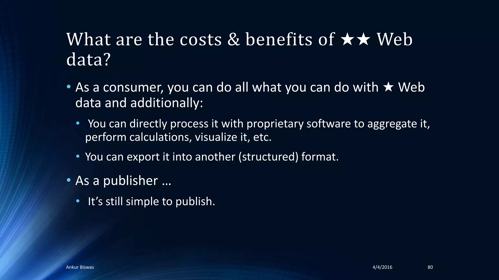 What are the costs & benefits of ★★ Web
data?
• As a consumer, you can do all what you can do with ★ Web
data and additionally:
• You can directly process it with proprietary software to aggregate it,
perform calculations, visualize it, etc.
• You can export it into another (structured) format.
• As a publisher …
• It’s still simple to publish.
4/4/2016Ankur Biswas 80
 