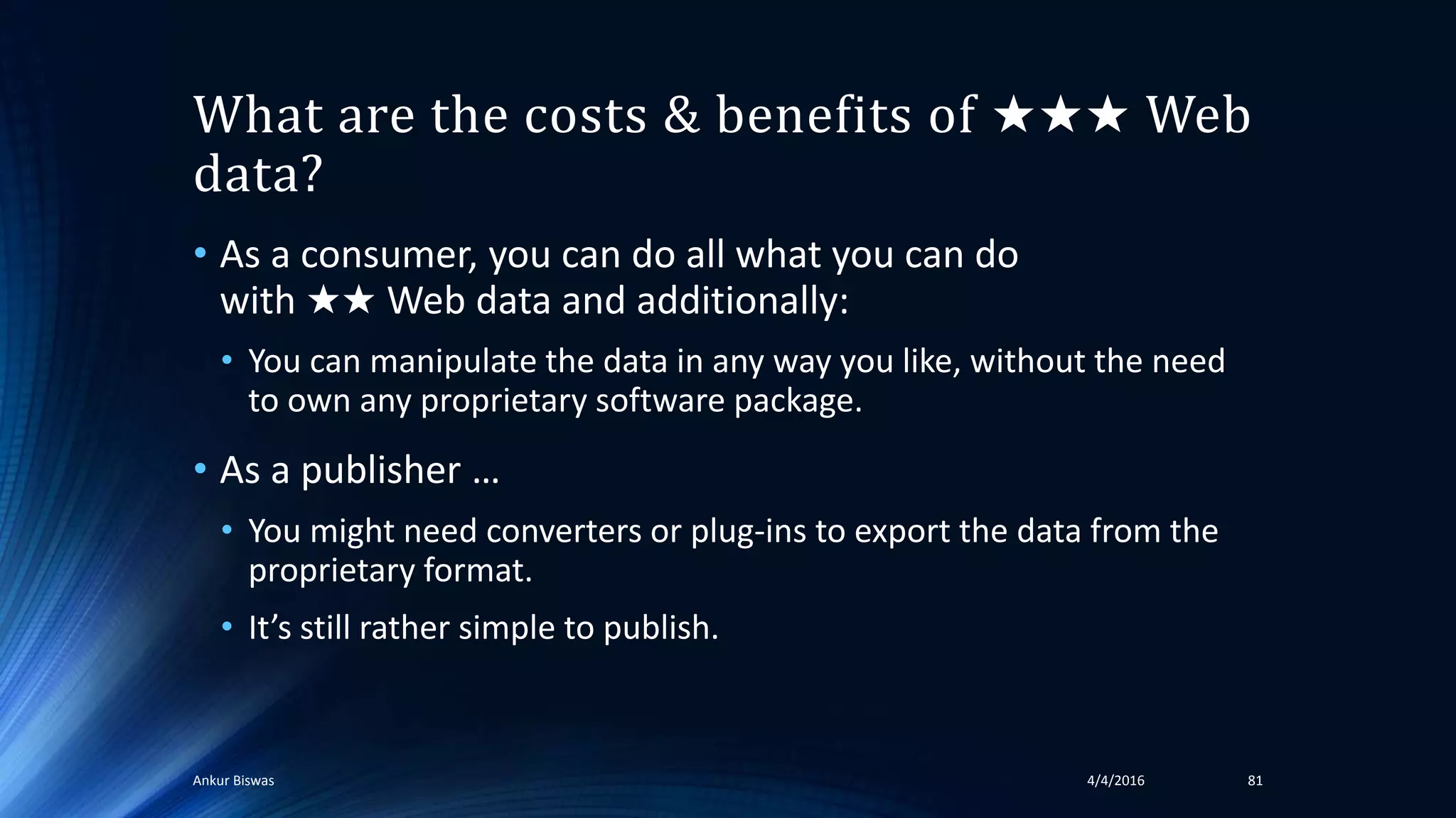 What are the costs & benefits of ★★★ Web
data?
• As a consumer, you can do all what you can do
with ★★ Web data and additionally:
• You can manipulate the data in any way you like, without the need
to own any proprietary software package.
• As a publisher …
• You might need converters or plug-ins to export the data from the
proprietary format.
• It’s still rather simple to publish.
4/4/2016Ankur Biswas 81
 