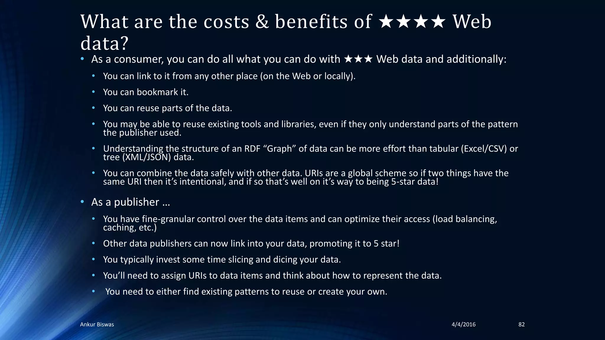 What are the costs & benefits of ★★★★ Web
data?
• As a consumer, you can do all what you can do with ★★★ Web data and additionally:
• You can link to it from any other place (on the Web or locally).
• You can bookmark it.
• You can reuse parts of the data.
• You may be able to reuse existing tools and libraries, even if they only understand parts of the pattern
the publisher used.
• Understanding the structure of an RDF “Graph” of data can be more effort than tabular (Excel/CSV) or
tree (XML/JSON) data.
• You can combine the data safely with other data. URIs are a global scheme so if two things have the
same URI then it’s intentional, and if so that’s well on it’s way to being 5-star data!
• As a publisher …
• You have fine-granular control over the data items and can optimize their access (load balancing,
caching, etc.)
• Other data publishers can now link into your data, promoting it to 5 star!
• You typically invest some time slicing and dicing your data.
• You’ll need to assign URIs to data items and think about how to represent the data.
• You need to either find existing patterns to reuse or create your own.
4/4/2016Ankur Biswas 82
 