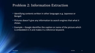 Problem 2: Information Extraction
• Identifying contents written in other languages e.g. Japanese or
Bengali
• Pictures doesn’t give any information to search engines that what it
shows.
• Example – Google identifies the caption or name of the picture which
is embedded in it and makes it a reference keyword.
4/4/2016Ankur Biswas 11
 