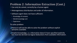 • Can only be solved, correctly by a human agent
• Heterogeneous distribution and order of information.
• Software agent does not have sufficient:
• Knowledge of contexts
• World knowledge and
• Experience
To solve problem
Hence it will not be able to solve the problem without explicit
semantic available.
Implicit knowledge, i.e. information doesn’t have specified explicitly
but must be derived via logical deductions from available information.
4/4/2016Ankur Biswas 13
Problem 2: Information Extraction (Cont.)
 
