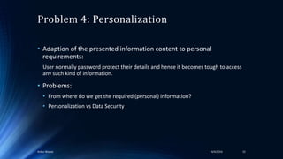 Problem 4: Personalization
• Adaption of the presented information content to personal
requirements:
User normally password protect their details and hence it becomes tough to access
any such kind of information.
• Problems:
• From where do we get the required (personal) information?
• Personalization vs Data Security
4/4/2016Ankur Biswas 15
 