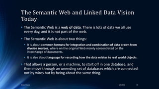 The Semantic Web and Linked Data Vision
Today
• The Semantic Web is a web of data. There is lots of data we all use
every day, and it is not part of the web.
• The Semantic Web is about two things:
• It is about common formats for integration and combination of data drawn from
diverse sources, where on the original Web mainly concentrated on the
interchange of documents.
• It is also about language for recording how the data relates to real world objects.
• That allows a person, or a machine, to start off in one database, and
then move through an unending set of databases which are connected
not by wires but by being about the same thing.
4/4/2016Ankur Biswas 19
 