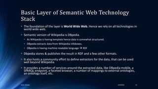 Basic Layer of Semantic Web Technology
Stack
• The foundation of the layer is World Wide Web. Hence we rely on all technologies in
world wide web.
• Semantic version of Wikipedia is DBpedia.
• As Wikipedia is having template hence data is somewhat structured.
• DBpedia extracts data from Wikipedia infoboxes.
• DBpedia is having machine readable language  RDF
• Dbpedia stores & publishes the result in RDF and a few other formats.
• It also hosts a community effort to define extractors for the data, that can be used
well beyond Wikipedia.
• It provides a number of services around the extracted data, like DBpedia mobile, a
SPARQL endpoint, a faceted browser, a number of mappings to external ontologies,
an ontology itself, etc.
4/4/2016Ankur Biswas 21
 