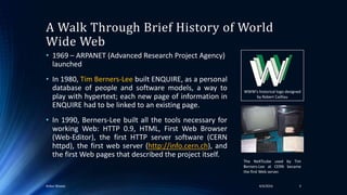 A Walk Through Brief History of World
Wide Web
• 1969 – ARPANET (Advanced Research Project Agency)
launched
• In 1980, Tim Berners-Lee built ENQUIRE, as a personal
database of people and software models, a way to
play with hypertext; each new page of information in
ENQUIRE had to be linked to an existing page.
• In 1990, Berners-Lee built all the tools necessary for
working Web: HTTP 0.9, HTML, First Web Browser
(Web-Editor), the first HTTP server software (CERN
httpd), the first web server (http://info.cern.ch), and
the first Web pages that described the project itself.
WWW's historical logo designed
by Robert Cailliau
The NeXTcube used by Tim
Berners-Lee at CERN became
the first Web server.
34/4/2016Ankur Biswas
 