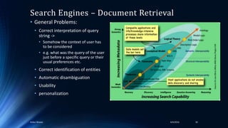 Search Engines – Document Retrieval
• General Problems:
• Correct interpretation of query
string ->
• Somehow the context of user has
to be considered
• e.g. what was the query of the user
just before a specific query or their
usual preferences etc.
• Correct identification of entities
• Automatic disambiguation
• Usability
• personalization
4/4/2016Ankur Biswas 30
 