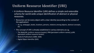 Uniform Resource Identifier (URI)
• A Uniform Resource Identifier (URI) defines a simple and extensible
schema for world wide unique identification of abstract or physical
resources.
• Resources can be every object with a clear identity (according to the context of
the application)
• As e.g. webpages, books, locations, persons, relations among objects, abstract concepts,
etc.
• The concept of URI is already established in various domains as e.g.
• The Web(URL (uniform resource locator), PRN (persistent uniform names), pURL
(persistent uniform resource locator)
• Books & Publications (ISBN, ISSN)
• Digital Object Identifier (DOI)
4/4/2016Ankur Biswas 35
 