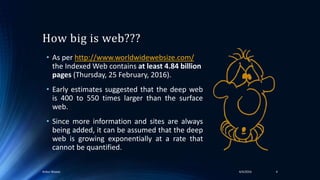 How big is web???
• As per http://www.worldwidewebsize.com/
the Indexed Web contains at least 4.84 billion
pages (Thursday, 25 February, 2016).
• Early estimates suggested that the deep web
is 400 to 550 times larger than the surface
web.
• Since more information and sites are always
being added, it can be assumed that the deep
web is growing exponentially at a rate that
cannot be quantified.
44/4/2016Ankur Biswas
 