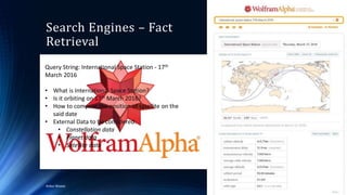 Search Engines – Fact
Retrieval
4/4/2016Ankur Biswas 54
Query String: International Space Station - 17th
March 2016
• What is International Space Station?
• Is it orbiting on 17th March 2016?
• How to compute the position of satellite on the
said date
• External Data to be considered:
• Constellation data
• Planet data
• Satellite data
Query String: International Space Station - 17th
March 2016
• What is International Space Station?
• Is it orbiting on 17th March 2016?
• How to compute the position of satellite on the
said date
• External Data to be considered:
• Constellation data
• Planet data
• Satellite data
 