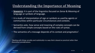 Understanding the Importance of Meaning
• SEMANTICS: It is part of the linguistics focused on Sense & Meaning of
language or symbols of language.
• It is study of interpretation of sign or symbols as used by agents or
communities within particular circumstances and contexts.
• Semantics asks, how sense and meaning of complex concepts can be
derived from simple concepts based on the rules of syntax.
• The semantics of a message depends of its context and pragmatics†.
†Dealing with things sensibly and realistically in a way that is based on practical rather than
theoretical considerations.
64/4/2016Ankur Biswas
 