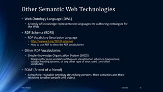 Other Semantic Web Technologies
• Web Ontology Language (OWL)
• A family of knowledge representation languages for authoring ontologies for
the Web
• RDF Schema (RDFS)
• RDF Vocabulary Description Language
• http://www.w3.org/TR/rdf-schema/
• How to use RDF to describe RDF vocabularies
• Other RDF Vocabularies
• Simple Knowledge Organization System (SKOS)
• Designed for representation of thesauri, classification schemes, taxonomies,
subject-heading systems, or any other type of structured controlled
vocabulary
• FOAF (Friend of a friend)
• A machine-readable ontology describing persons, their activities and their
relations to other people and object
4/4/2016Ankur Biswas 71
 