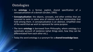 Ontologies
• An ontology is a formal, explicit, shared specification of a
conceptualization of a domain (Gruber, 1993).
• Conceptualization: the objects, concepts, and other entities that are
assumed to exist in some area of interest and the relationships that
hold among them. A conceptualization is an abstract, simplified view
of the world that we wish to represent for some purpose.
• The term ontology is borrowed from Philosophy, where ontology is a
systematic account of existence (what things exist, how they can be
differentiated from each other etc.).
• Today the word ontology is a synonym for a shared knowledge base.
4/4/2016Ankur Biswas 73
 